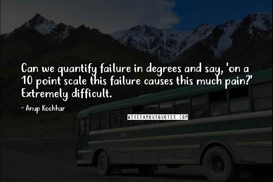 Anup Kochhar Quotes: Can we quantify failure in degrees and say, 'on a 10 point scale this failure causes this much pain?' Extremely difficult.