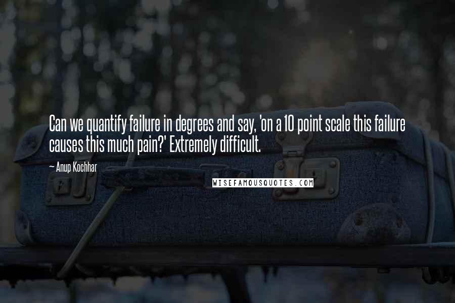 Anup Kochhar Quotes: Can we quantify failure in degrees and say, 'on a 10 point scale this failure causes this much pain?' Extremely difficult.