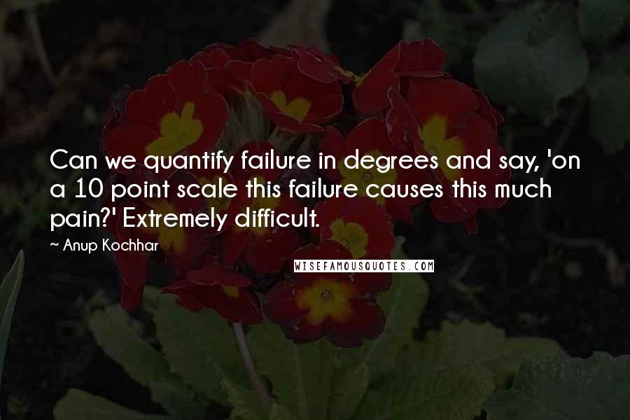 Anup Kochhar Quotes: Can we quantify failure in degrees and say, 'on a 10 point scale this failure causes this much pain?' Extremely difficult.