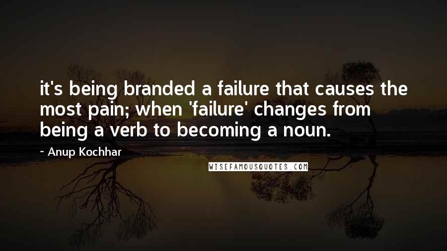 Anup Kochhar Quotes: it's being branded a failure that causes the most pain; when 'failure' changes from being a verb to becoming a noun.