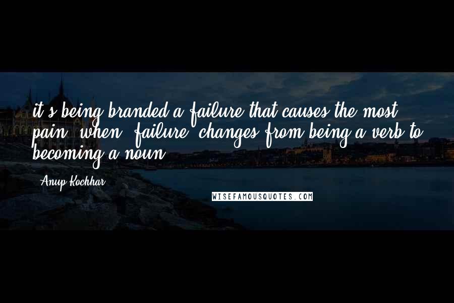 Anup Kochhar Quotes: it's being branded a failure that causes the most pain; when 'failure' changes from being a verb to becoming a noun.