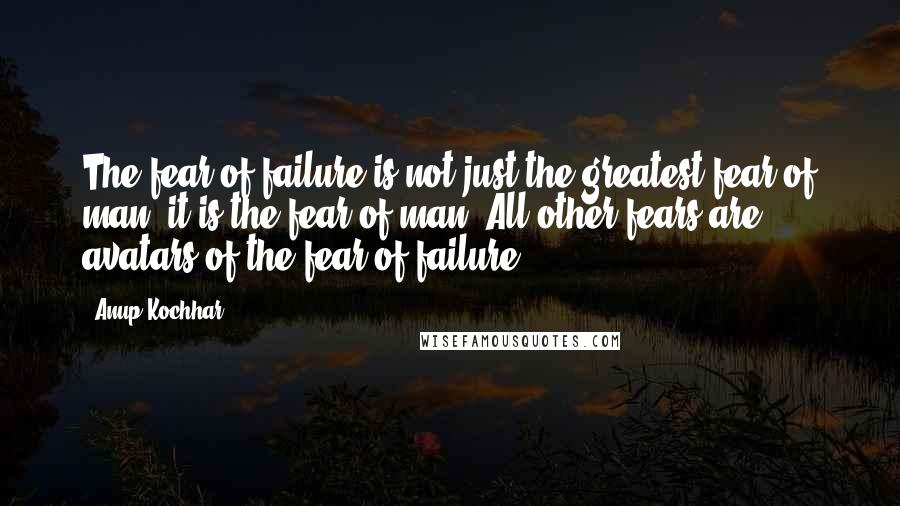 Anup Kochhar Quotes: The fear of failure is not just the greatest fear of man, it is the fear of man. All other fears are avatars of the fear of failure.