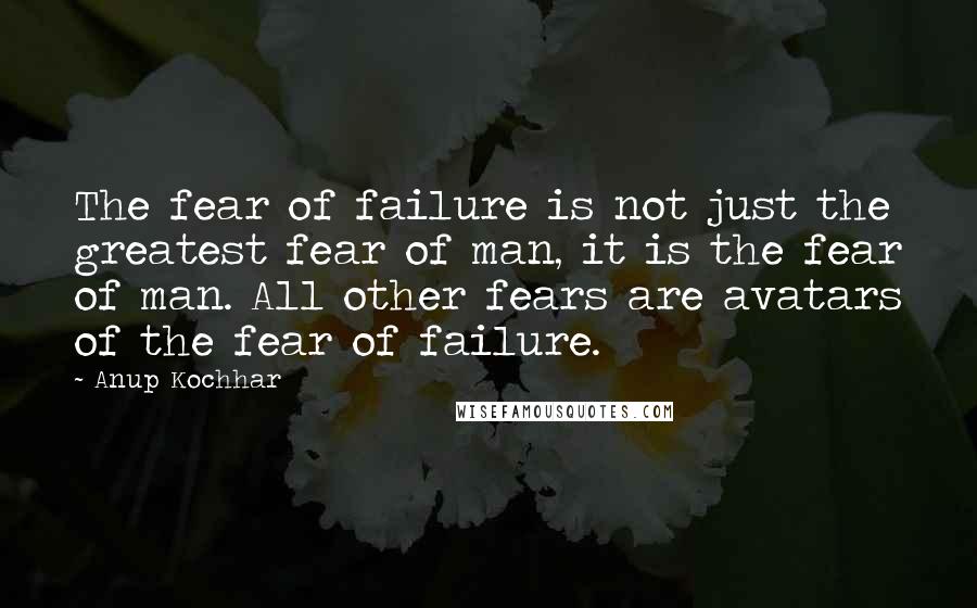 Anup Kochhar Quotes: The fear of failure is not just the greatest fear of man, it is the fear of man. All other fears are avatars of the fear of failure.