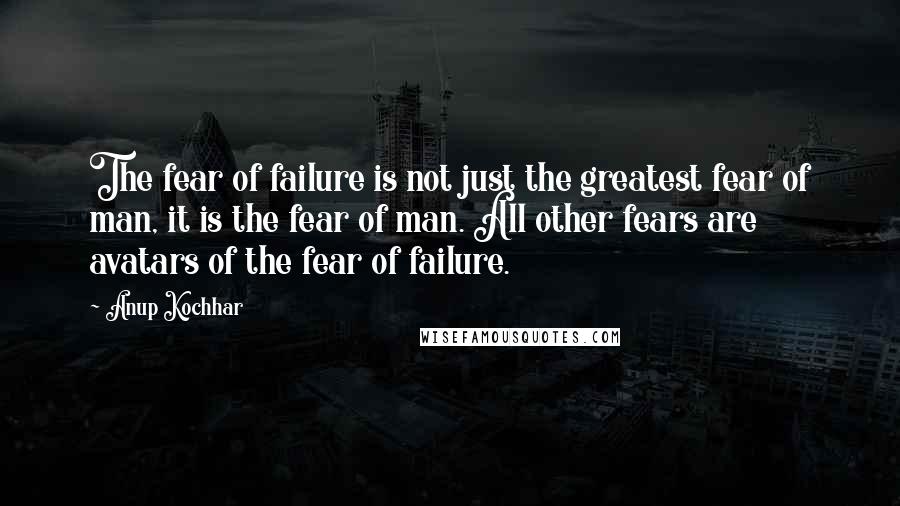 Anup Kochhar Quotes: The fear of failure is not just the greatest fear of man, it is the fear of man. All other fears are avatars of the fear of failure.