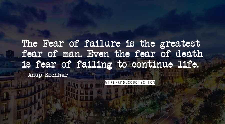 Anup Kochhar Quotes: The Fear of failure is the greatest fear of man. Even the fear of death is fear of failing to continue life.