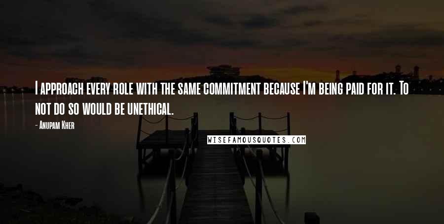 Anupam Kher Quotes: I approach every role with the same commitment because I'm being paid for it. To not do so would be unethical.