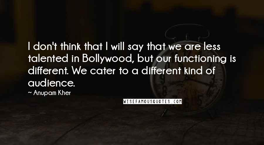 Anupam Kher Quotes: I don't think that I will say that we are less talented in Bollywood, but our functioning is different. We cater to a different kind of audience.