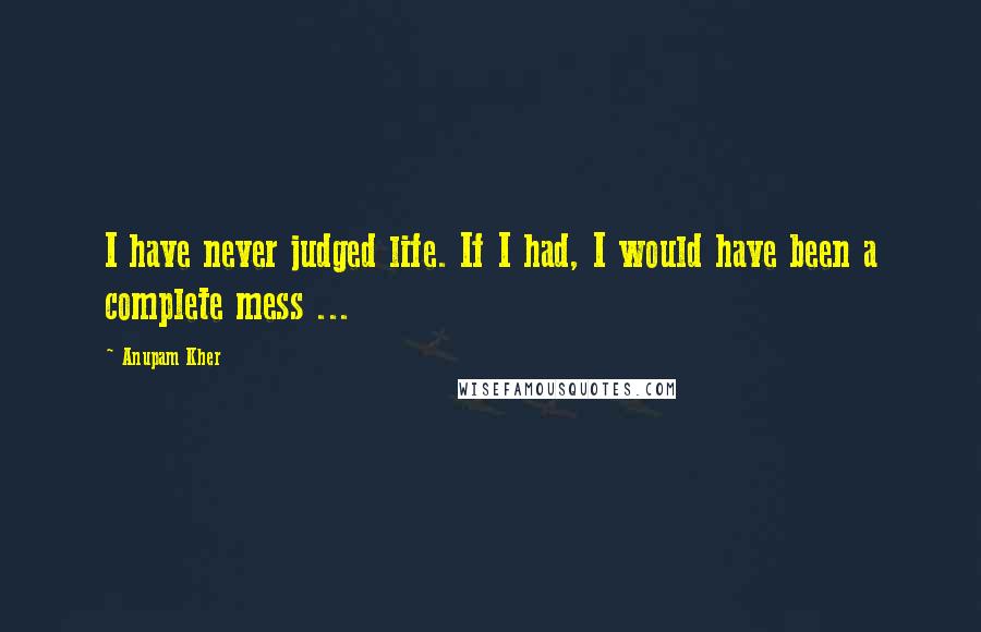 Anupam Kher Quotes: I have never judged life. If I had, I would have been a complete mess ...