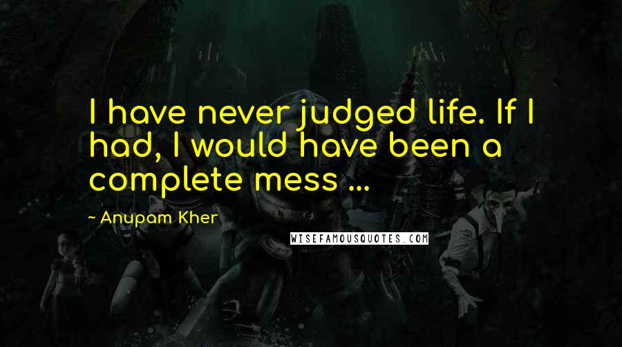 Anupam Kher Quotes: I have never judged life. If I had, I would have been a complete mess ...