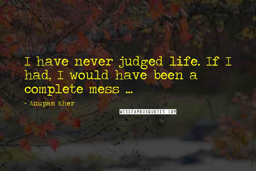 Anupam Kher Quotes: I have never judged life. If I had, I would have been a complete mess ...