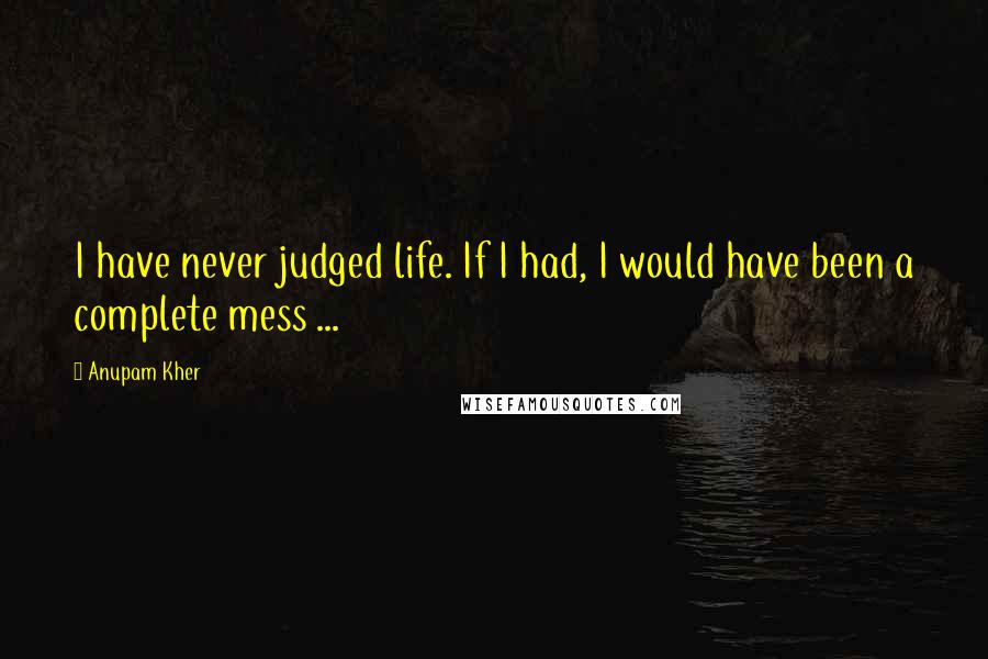 Anupam Kher Quotes: I have never judged life. If I had, I would have been a complete mess ...
