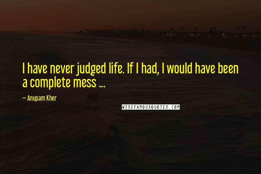 Anupam Kher Quotes: I have never judged life. If I had, I would have been a complete mess ...