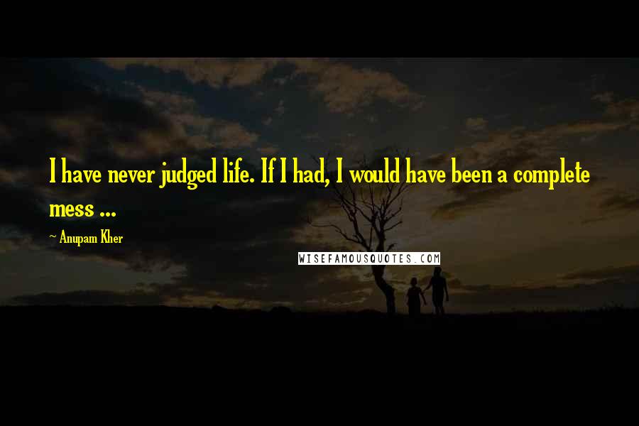 Anupam Kher Quotes: I have never judged life. If I had, I would have been a complete mess ...