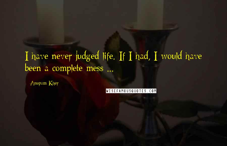 Anupam Kher Quotes: I have never judged life. If I had, I would have been a complete mess ...