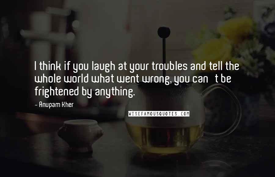 Anupam Kher Quotes: I think if you laugh at your troubles and tell the whole world what went wrong, you can't be frightened by anything.