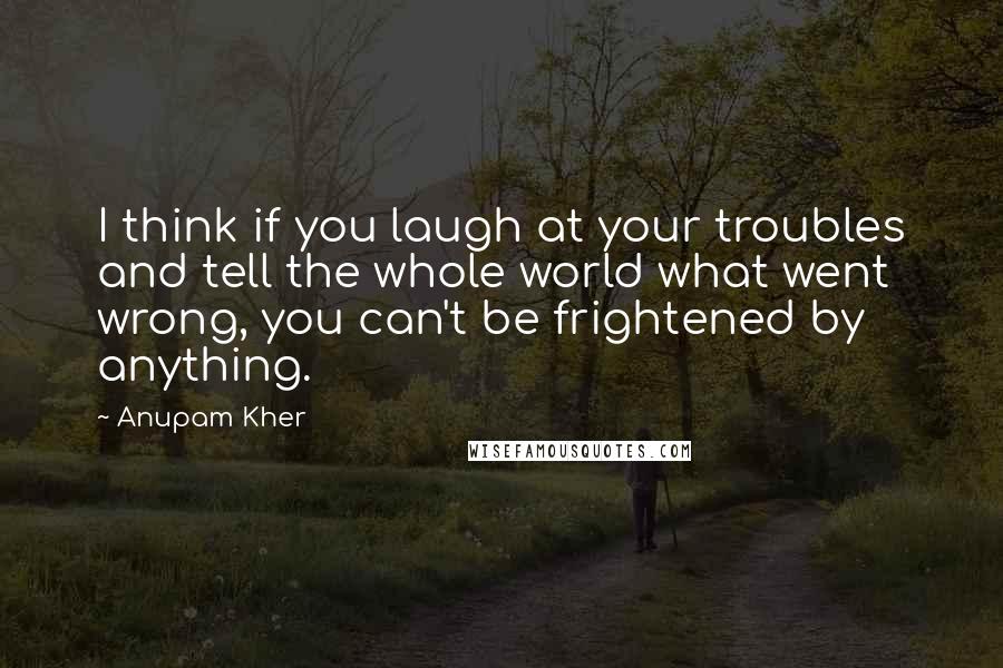 Anupam Kher Quotes: I think if you laugh at your troubles and tell the whole world what went wrong, you can't be frightened by anything.