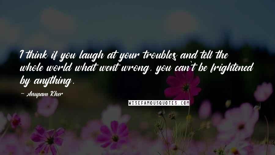 Anupam Kher Quotes: I think if you laugh at your troubles and tell the whole world what went wrong, you can't be frightened by anything.