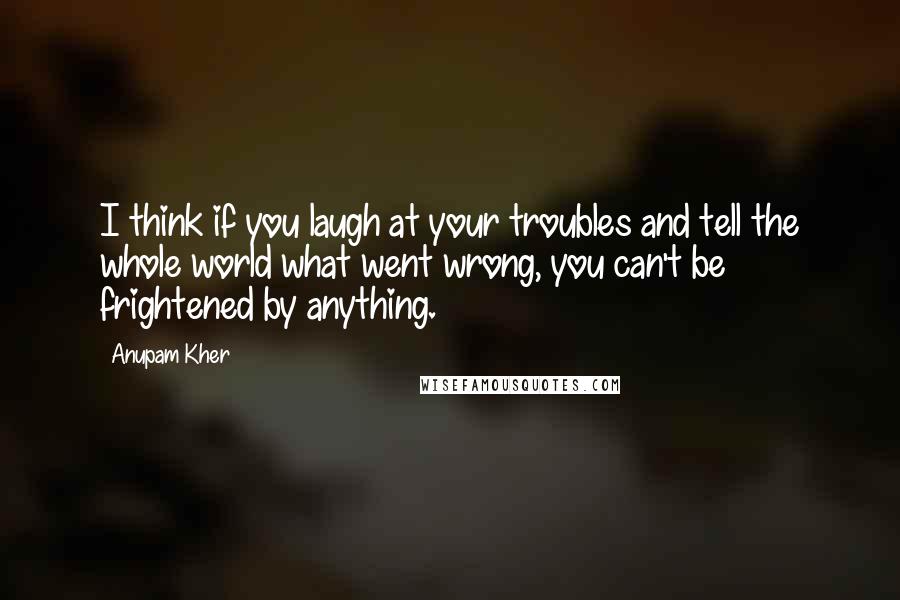 Anupam Kher Quotes: I think if you laugh at your troubles and tell the whole world what went wrong, you can't be frightened by anything.