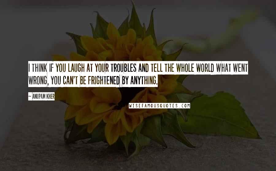 Anupam Kher Quotes: I think if you laugh at your troubles and tell the whole world what went wrong, you can't be frightened by anything.