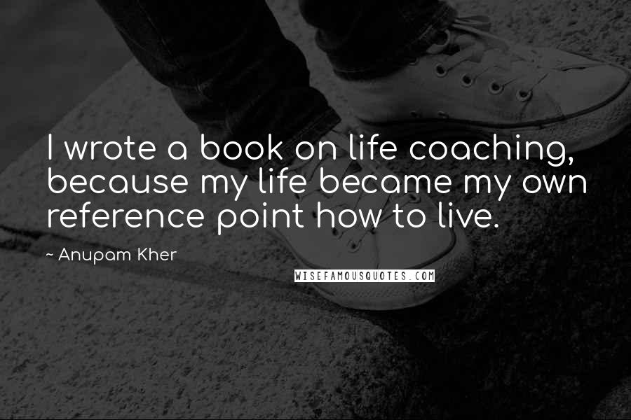 Anupam Kher Quotes: I wrote a book on life coaching, because my life became my own reference point how to live.