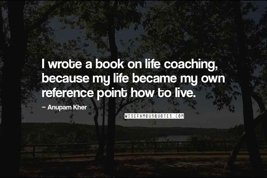 Anupam Kher Quotes: I wrote a book on life coaching, because my life became my own reference point how to live.