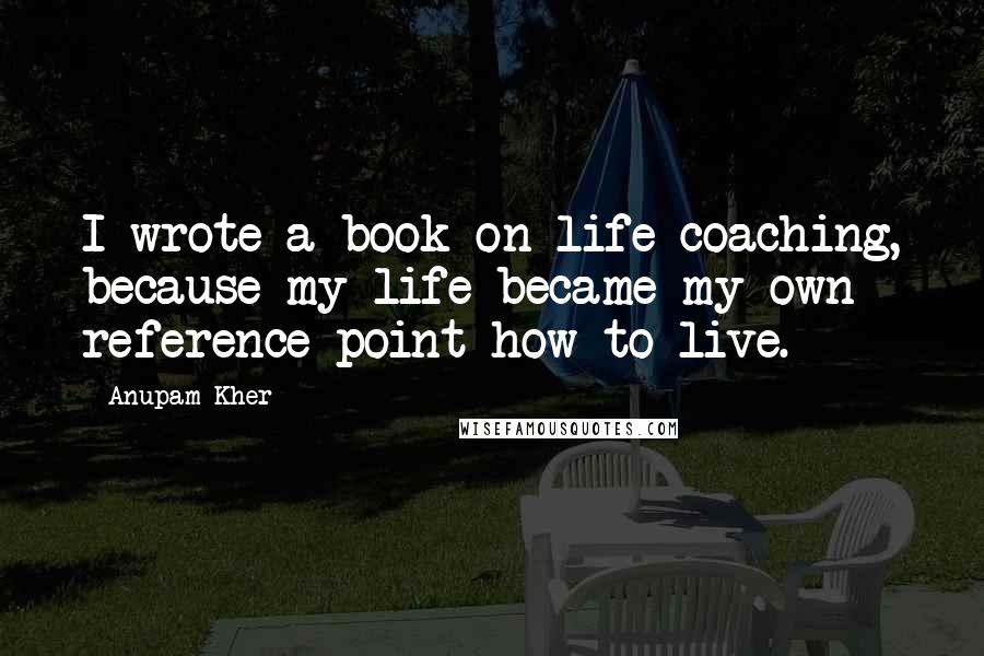 Anupam Kher Quotes: I wrote a book on life coaching, because my life became my own reference point how to live.