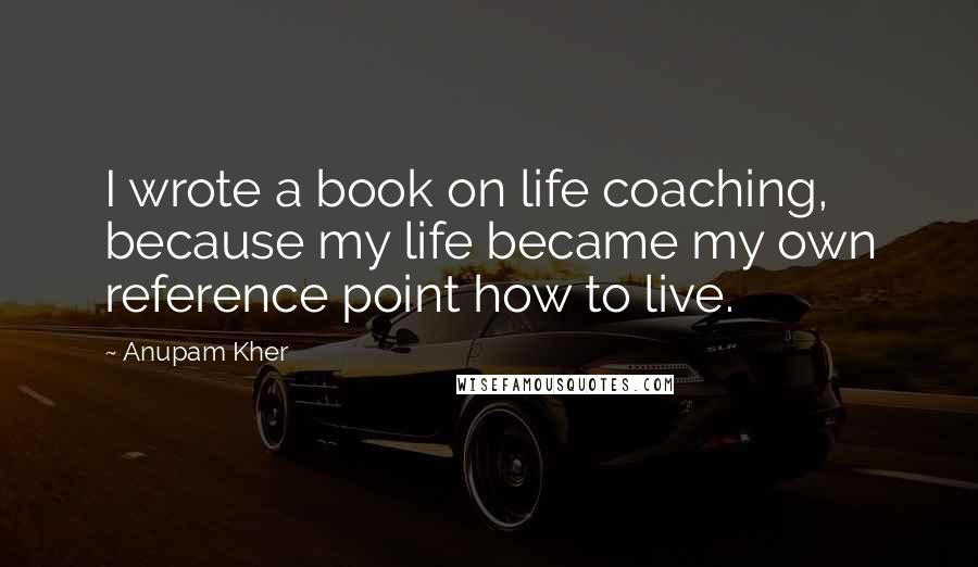 Anupam Kher Quotes: I wrote a book on life coaching, because my life became my own reference point how to live.