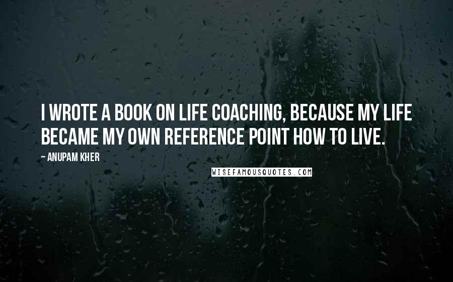 Anupam Kher Quotes: I wrote a book on life coaching, because my life became my own reference point how to live.