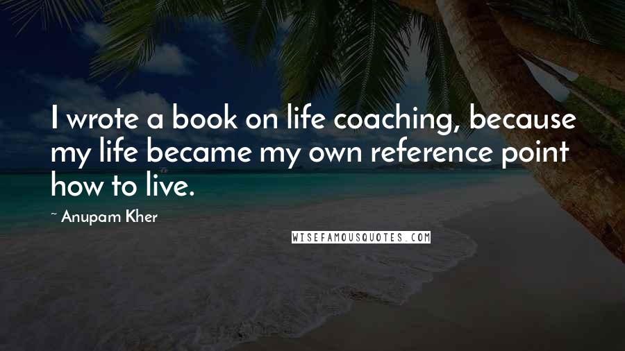 Anupam Kher Quotes: I wrote a book on life coaching, because my life became my own reference point how to live.