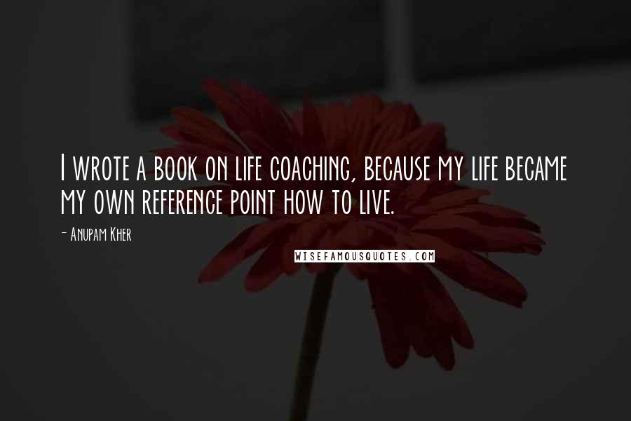 Anupam Kher Quotes: I wrote a book on life coaching, because my life became my own reference point how to live.