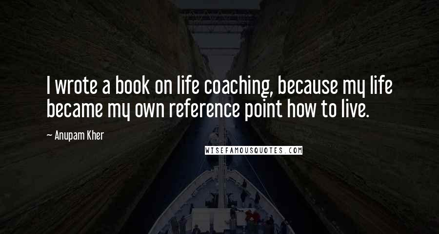 Anupam Kher Quotes: I wrote a book on life coaching, because my life became my own reference point how to live.