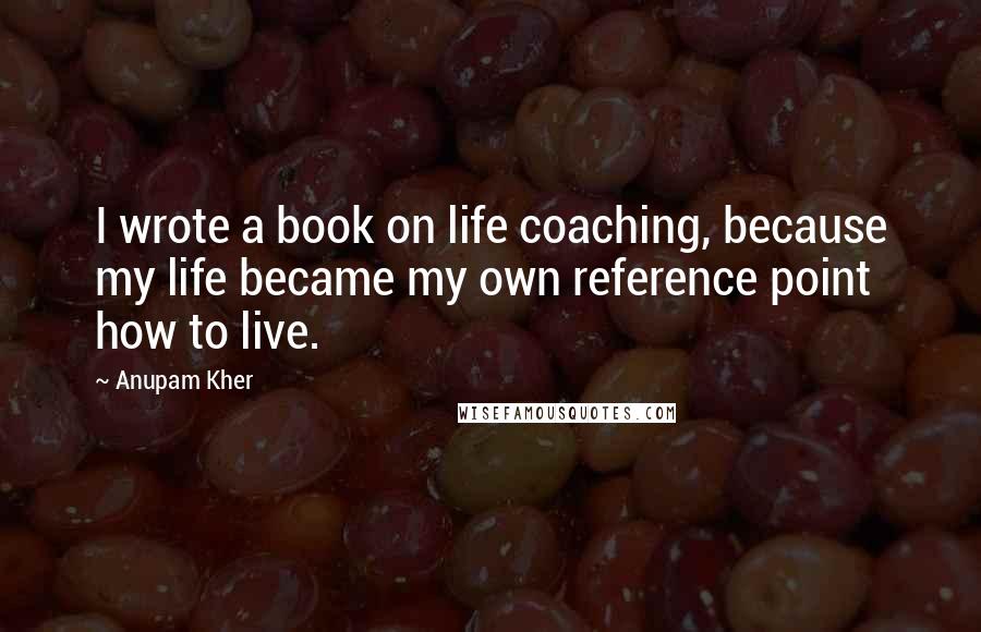 Anupam Kher Quotes: I wrote a book on life coaching, because my life became my own reference point how to live.