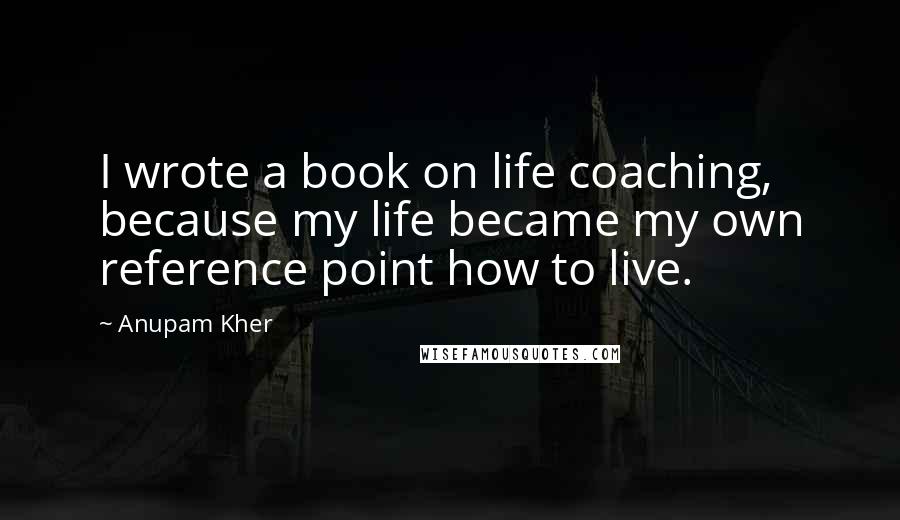 Anupam Kher Quotes: I wrote a book on life coaching, because my life became my own reference point how to live.