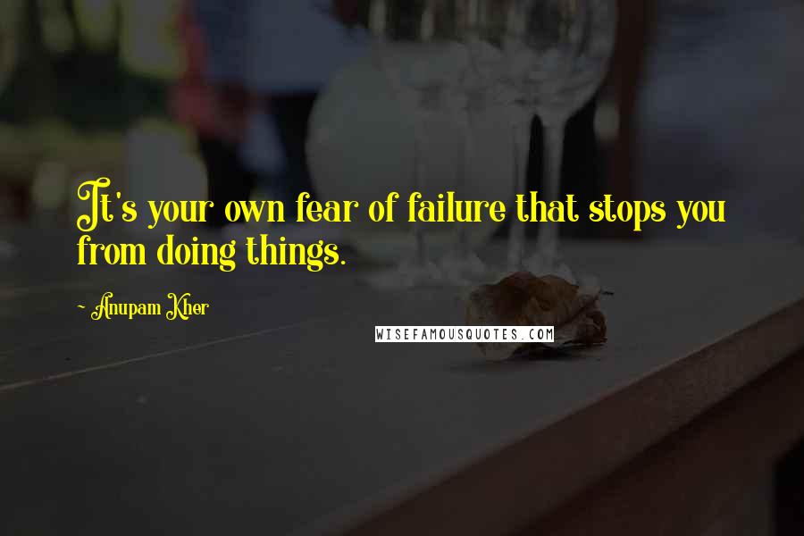 Anupam Kher Quotes: It's your own fear of failure that stops you from doing things.