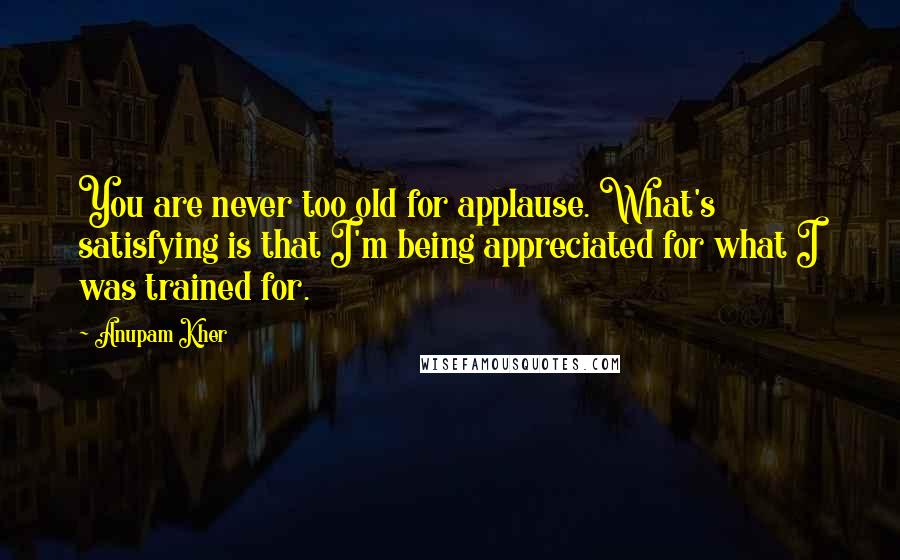 Anupam Kher Quotes: You are never too old for applause. What's satisfying is that I'm being appreciated for what I was trained for.