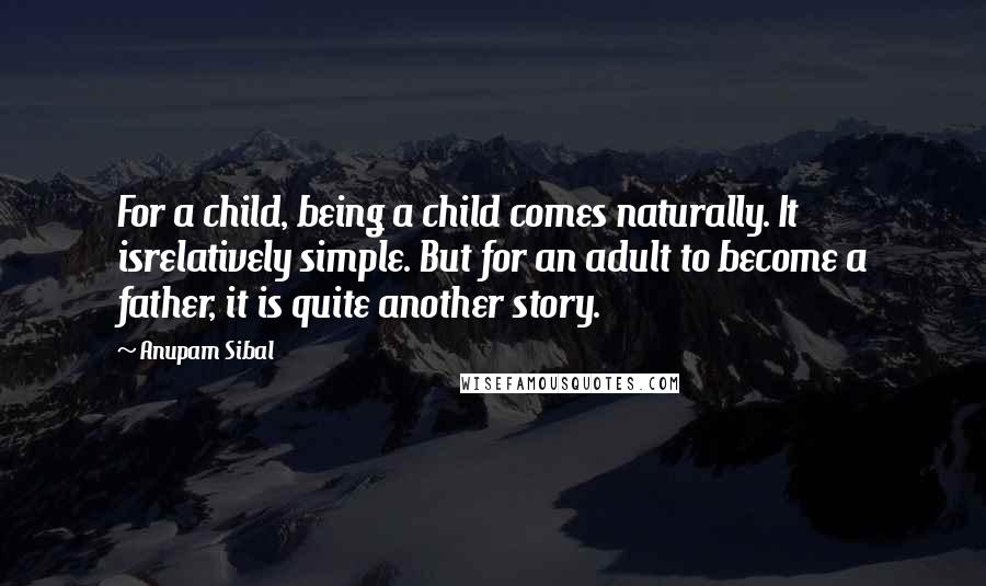 Anupam Sibal Quotes: For a child, being a child comes naturally. It isrelatively simple. But for an adult to become a father, it is quite another story.