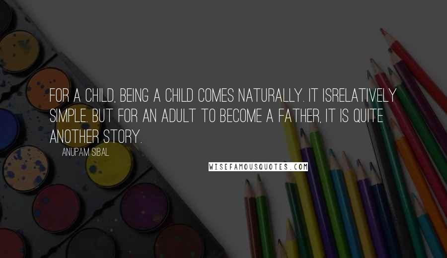 Anupam Sibal Quotes: For a child, being a child comes naturally. It isrelatively simple. But for an adult to become a father, it is quite another story.