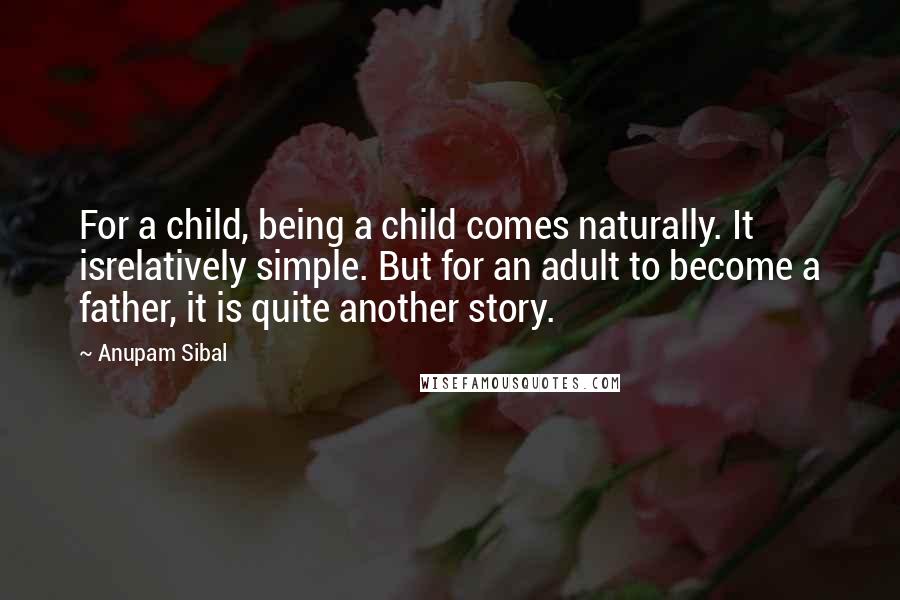 Anupam Sibal Quotes: For a child, being a child comes naturally. It isrelatively simple. But for an adult to become a father, it is quite another story.