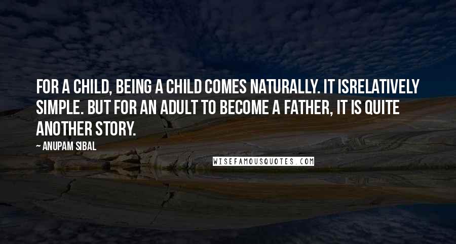 Anupam Sibal Quotes: For a child, being a child comes naturally. It isrelatively simple. But for an adult to become a father, it is quite another story.