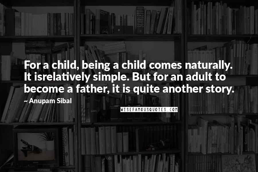 Anupam Sibal Quotes: For a child, being a child comes naturally. It isrelatively simple. But for an adult to become a father, it is quite another story.