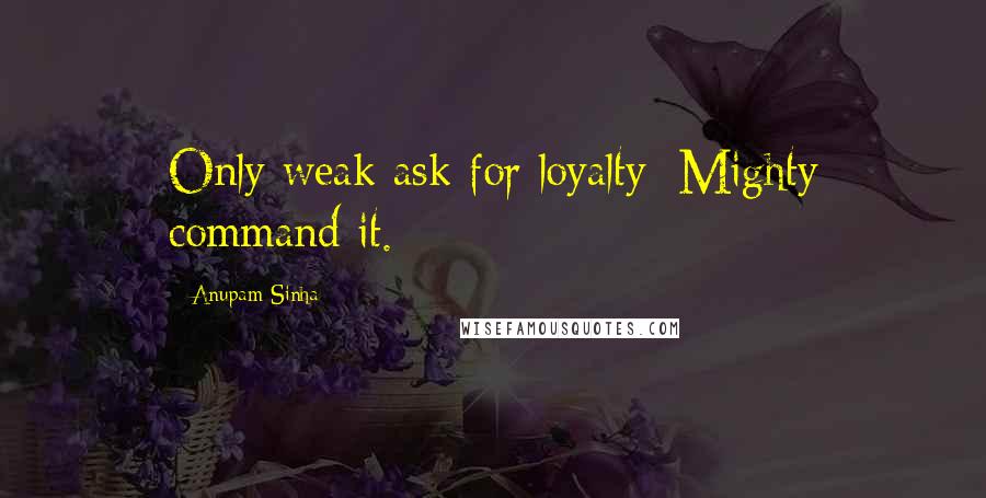Anupam Sinha Quotes: Only weak ask for loyalty; Mighty command it.