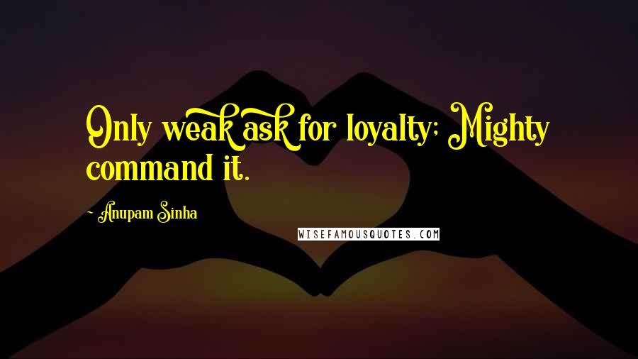 Anupam Sinha Quotes: Only weak ask for loyalty; Mighty command it.