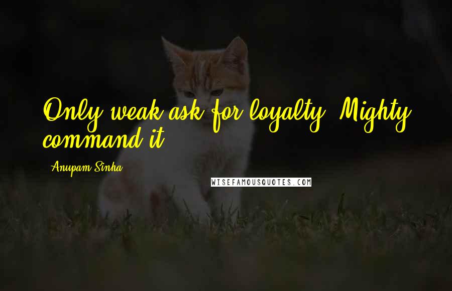 Anupam Sinha Quotes: Only weak ask for loyalty; Mighty command it.