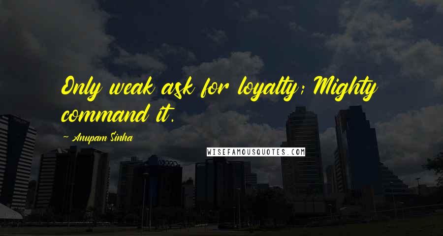 Anupam Sinha Quotes: Only weak ask for loyalty; Mighty command it.