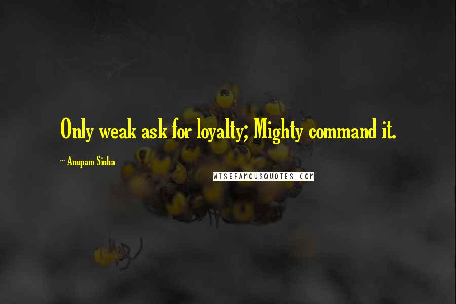 Anupam Sinha Quotes: Only weak ask for loyalty; Mighty command it.