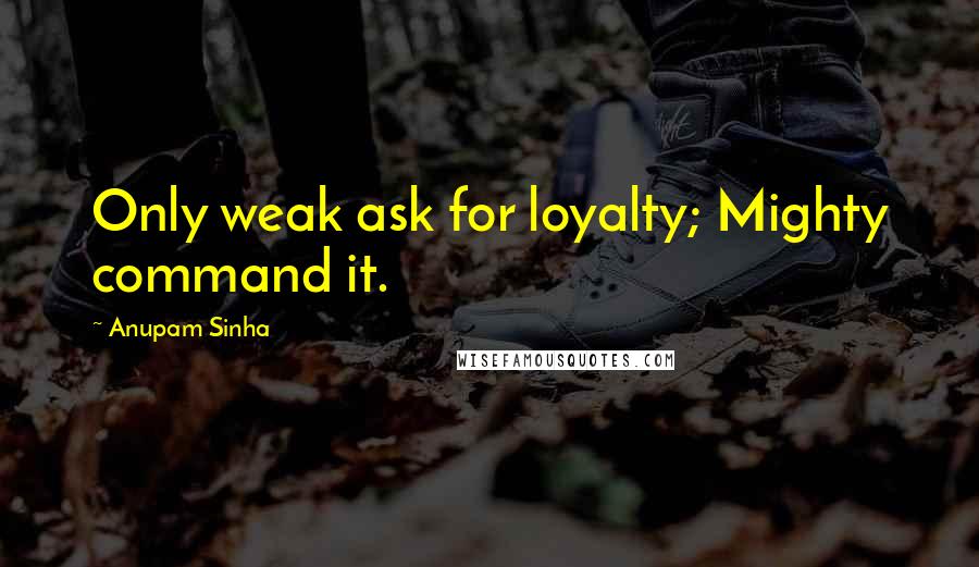 Anupam Sinha Quotes: Only weak ask for loyalty; Mighty command it.
