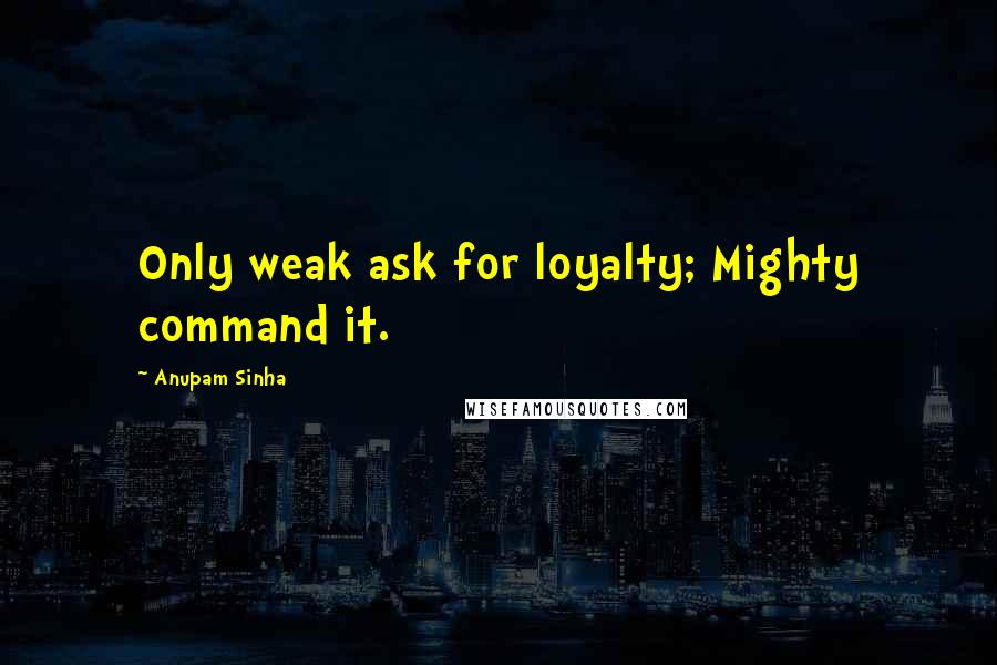 Anupam Sinha Quotes: Only weak ask for loyalty; Mighty command it.