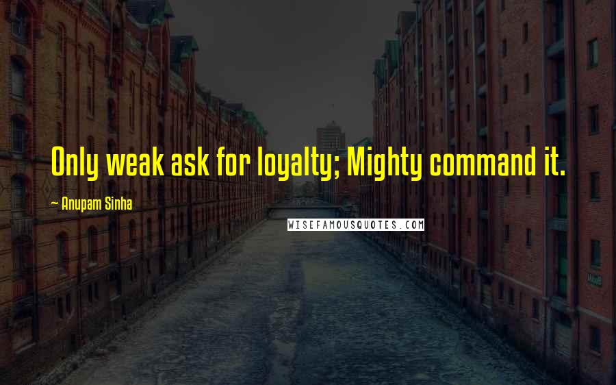 Anupam Sinha Quotes: Only weak ask for loyalty; Mighty command it.