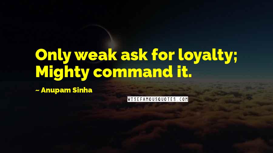 Anupam Sinha Quotes: Only weak ask for loyalty; Mighty command it.