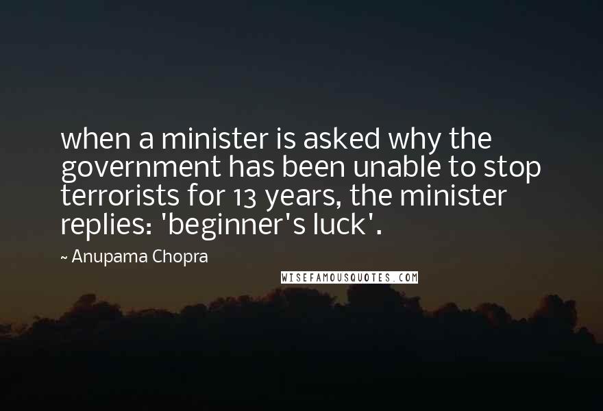 Anupama Chopra Quotes: when a minister is asked why the government has been unable to stop terrorists for 13 years, the minister replies: 'beginner's luck'.